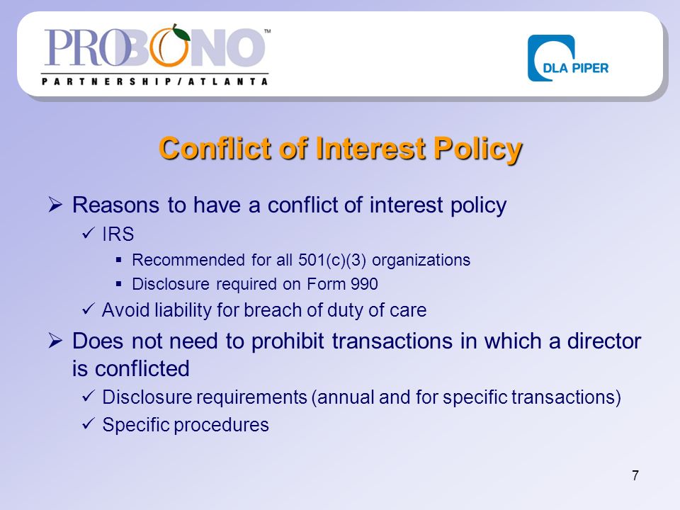 7 Conflict of Interest Policy Reasons to have a conflict of interest policy IRS Recommended for all 501(c)(3) organizations Disclosure required on Form 990 Avoid liability for breach of duty of care Does not need to prohibit transactions in which a director is conflicted Disclosure requirements (annual and for specific transactions) Specific procedures