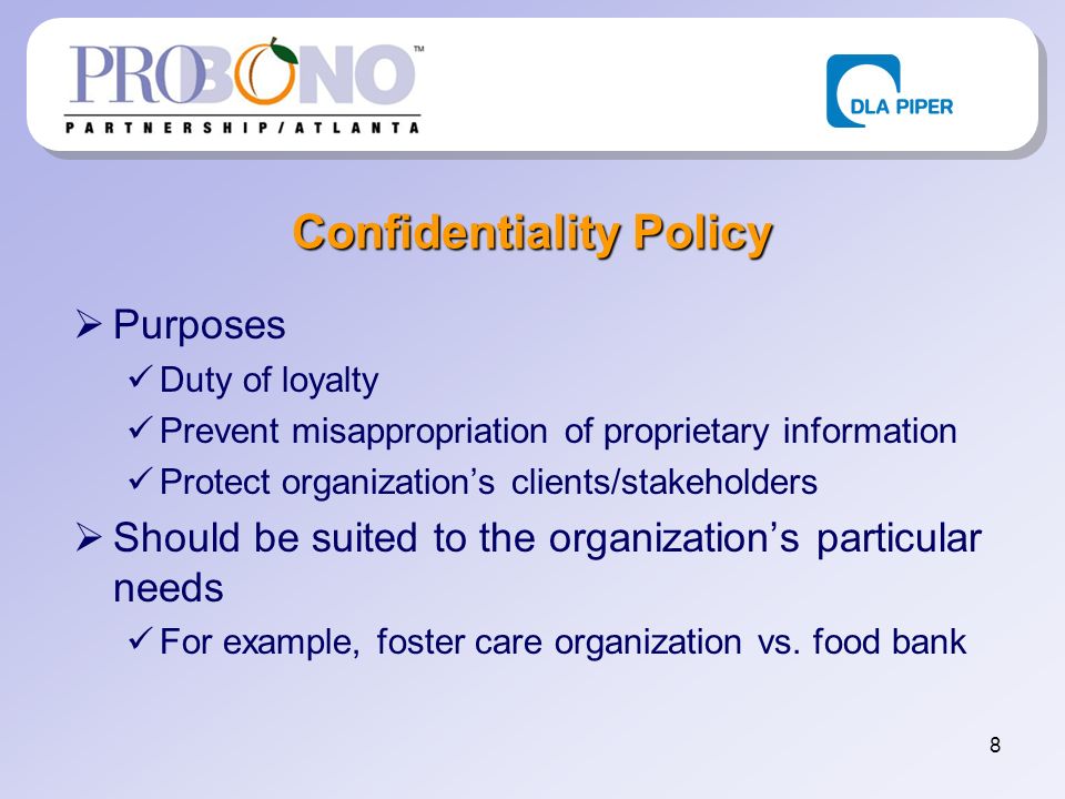 8 Confidentiality Policy Purposes Duty of loyalty Prevent misappropriation of proprietary information Protect organizations clients/stakeholders Should be suited to the organizations particular needs For example, foster care organization vs.