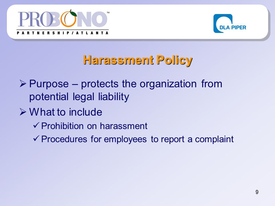 9 Harassment Policy Purpose – protects the organization from potential legal liability What to include Prohibition on harassment Procedures for employees to report a complaint