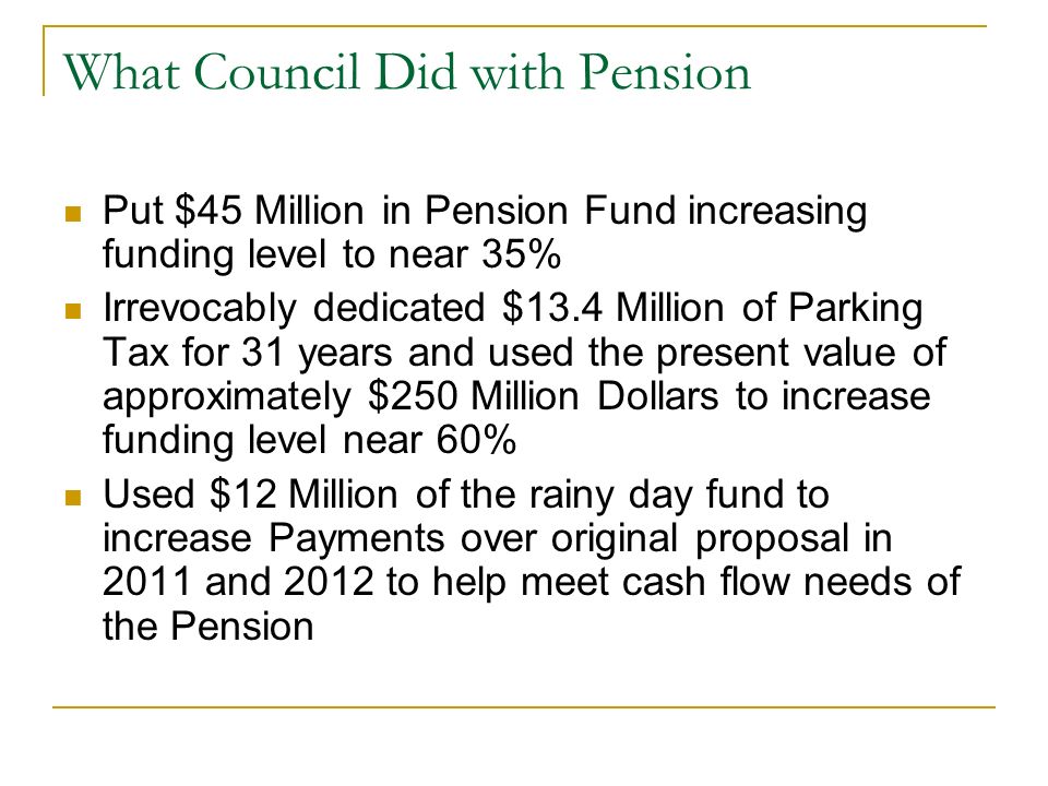 What Council Did with Pension Put $45 Million in Pension Fund increasing funding level to near 35% Irrevocably dedicated $13.4 Million of Parking Tax for 31 years and used the present value of approximately $250 Million Dollars to increase funding level near 60% Used $12 Million of the rainy day fund to increase Payments over original proposal in 2011 and 2012 to help meet cash flow needs of the Pension