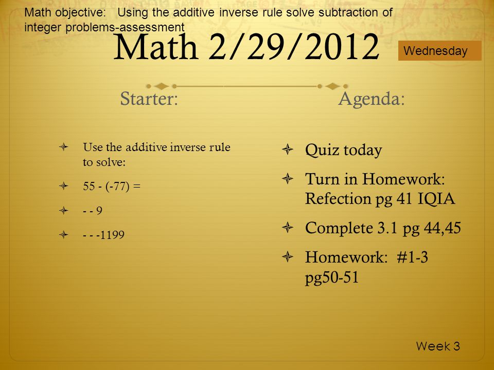 Math 2/29/2012 Use the additive inverse rule to solve: 55 - (-77) = Quiz today Turn in Homework: Refection pg 41 IQIA Complete 3.1 pg 44,45 Homework: #1-3 pg50-51 Wednesday Week 3 Starter: Agenda: Math objective: Using the additive inverse rule solve subtraction of integer problems-assessment