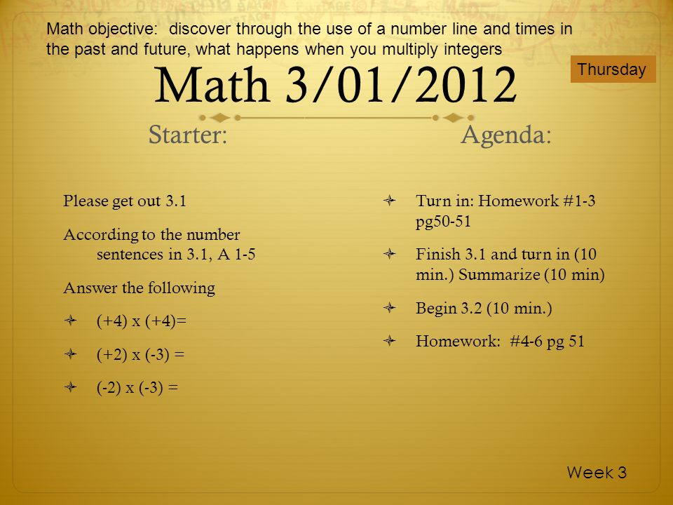 Math 3/01/2012 Please get out 3.1 According to the number sentences in 3.1, A 1-5 Answer the following (+4) x (+4)= (+2) x (-3) = (-2) x (-3) = Turn in: Homework #1-3 pg50-51 Finish 3.1 and turn in (10 min.) Summarize (10 min) Begin 3.2 (10 min.) Homework: #4-6 pg 51 Thursday Week 3 Starter: Agenda: Math objective: discover through the use of a number line and times in the past and future, what happens when you multiply integers