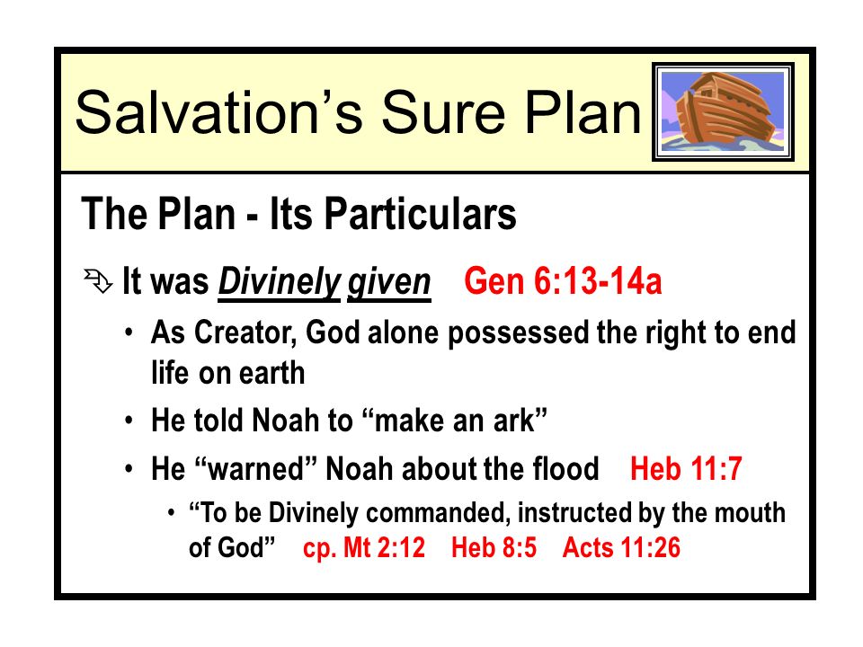 The Plan - Its Particulars Ê It was Divinely given Gen 6:13-14a As Creator, God alone possessed the right to end life on earth He told Noah to make an ark He warned Noah about the flood Heb 11:7 To be Divinely commanded, instructed by the mouth of God cp.