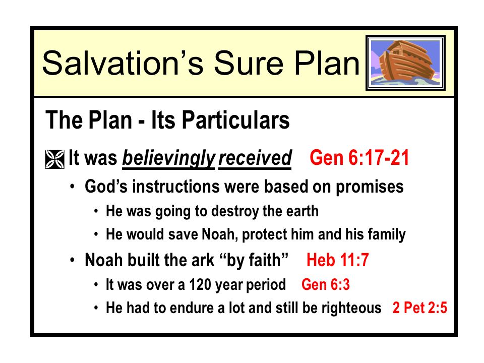 The Plan - Its Particulars Ì It was believingly received Gen 6:17-21 Gods instructions were based on promises He was going to destroy the earth He would save Noah, protect him and his family Noah built the ark by faith Heb 11:7 It was over a 120 year period Gen 6:3 He had to endure a lot and still be righteous 2 Pet 2:5 Salvations Sure Plan