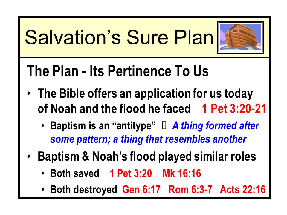 The Plan - Its Pertinence To Us The Bible offers an application for us today of Noah and the flood he faced 1 Pet 3:20-21 Baptism is an antitype Ù A thing formed after some pattern; a thing that resembles another Baptism & Noahs flood played similar roles Both saved 1 Pet 3:20 Mk 16:16 Both destroyed Gen 6:17 Rom 6:3-7 Acts 22:16