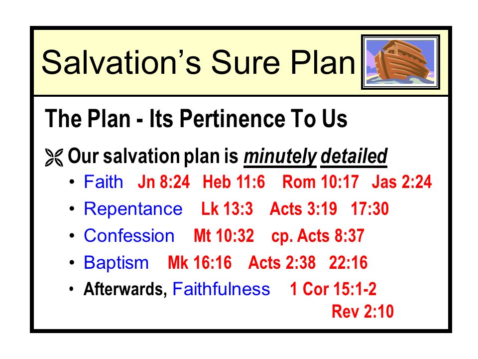 Salvations Sure Plan The Plan - Its Pertinence To Us Ë Our salvation plan is minutely detailed Faith Jn 8:24 Heb 11:6 Rom 10:17 Jas 2:24 Repentance Lk 13:3 Acts 3:19 17:30 Confession Mt 10:32 cp.