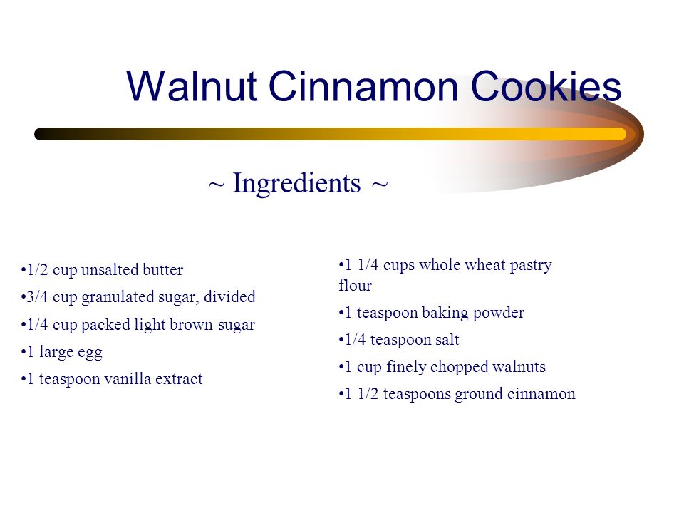 Walnut Cinnamon Cookies 1/2 cup unsalted butter 3/4 cup granulated sugar, divided 1/4 cup packed light brown sugar 1 large egg 1 teaspoon vanilla extract 1 1/4 cups whole wheat pastry flour 1 teaspoon baking powder 1/4 teaspoon salt 1 cup finely chopped walnuts 1 1/2 teaspoons ground cinnamon ~ Ingredients ~