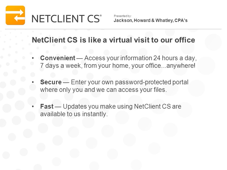 Jackson, Howard & Whatley, CPA s Presented by: NetClient CS is like a virtual visit to our office Convenient Access your information 24 hours a day, 7 days a week, from your home, your office...anywhere.