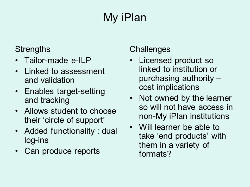 My iPlan Strengths Tailor-made e-ILP Linked to assessment and validation Enables target-setting and tracking Allows student to choose their circle of support Added functionality : dual log-ins Can produce reports Challenges Licensed product so linked to institution or purchasing authority – cost implications Not owned by the learner so will not have access in non-My iPlan institutions Will learner be able to take end products with them in a variety of formats