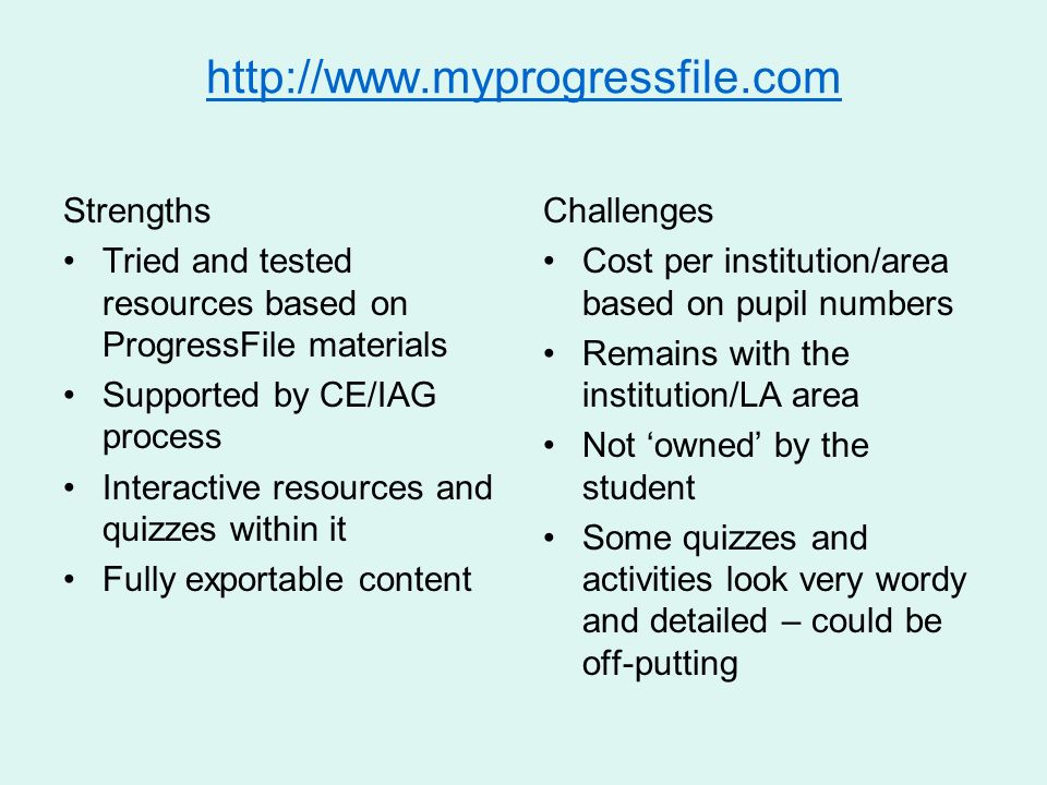 Strengths Tried and tested resources based on ProgressFile materials Supported by CE/IAG process Interactive resources and quizzes within it Fully exportable content Challenges Cost per institution/area based on pupil numbers Remains with the institution/LA area Not owned by the student Some quizzes and activities look very wordy and detailed – could be off-putting