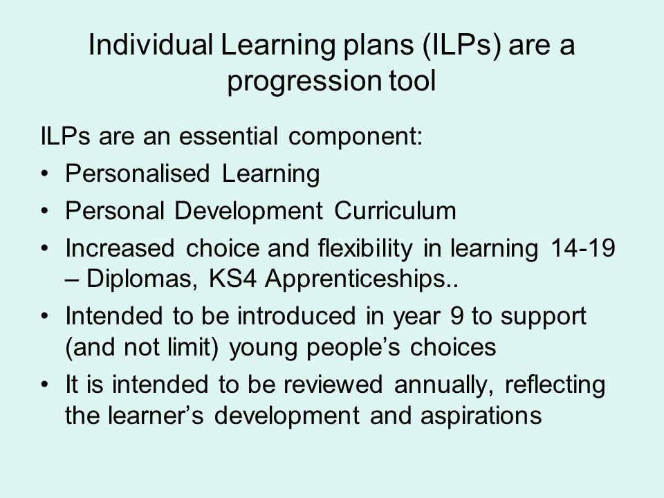 Individual Learning plans (ILPs) are a progression tool ILPs are an essential component: Personalised Learning Personal Development Curriculum Increased choice and flexibility in learning – Diplomas, KS4 Apprenticeships..