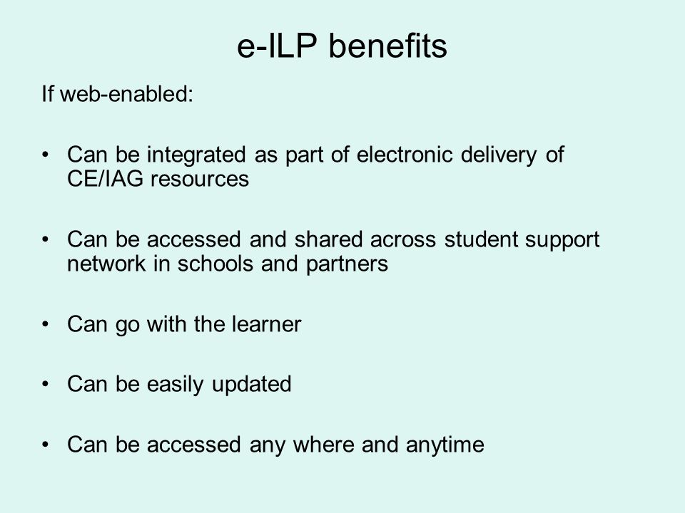 e-ILP benefits If web-enabled: Can be integrated as part of electronic delivery of CE/IAG resources Can be accessed and shared across student support network in schools and partners Can go with the learner Can be easily updated Can be accessed any where and anytime
