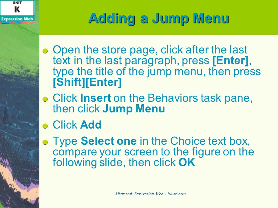 Adding a Jump Menu Open the store page, click after the last text in the last paragraph, press [Enter], type the title of the jump menu, then press [Shift][Enter] Click Insert on the Behaviors task pane, then click Jump Menu Click Add Type Select one in the Choice text box, compare your screen to the figure on the following slide, then click OK Microsoft Expression Web - Illustrated