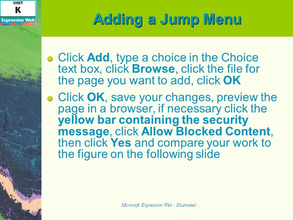 Adding a Jump Menu Click Add, type a choice in the Choice text box, click Browse, click the file for the page you want to add, click OK Click OK, save your changes, preview the page in a browser, if necessary click the yellow bar containing the security message, click Allow Blocked Content, then click Yes and compare your work to the figure on the following slide Microsoft Expression Web - Illustrated