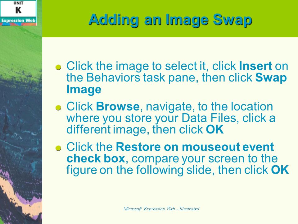 Adding an Image Swap Click the image to select it, click Insert on the Behaviors task pane, then click Swap Image Click Browse, navigate, to the location where you store your Data Files, click a different image, then click OK Click the Restore on mouseout event check box, compare your screen to the figure on the following slide, then click OK Microsoft Expression Web - Illustrated