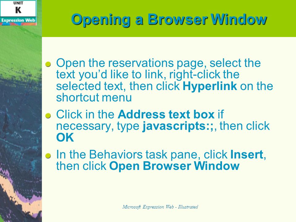 Opening a Browser Window Open the reservations page, select the text youd like to link, right-click the selected text, then click Hyperlink on the shortcut menu Click in the Address text box if necessary, type javascripts:;, then click OK In the Behaviors task pane, click Insert, then click Open Browser Window Microsoft Expression Web - Illustrated