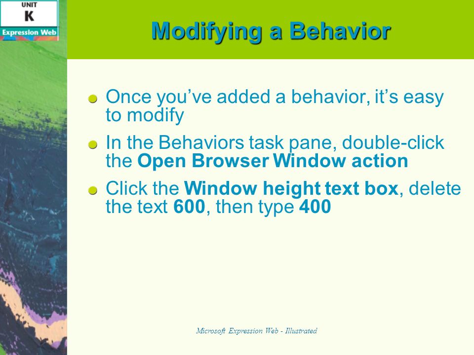 Modifying a Behavior Once youve added a behavior, its easy to modify In the Behaviors task pane, double-click the Open Browser Window action Click the Window height text box, delete the text 600, then type 400 Microsoft Expression Web - Illustrated