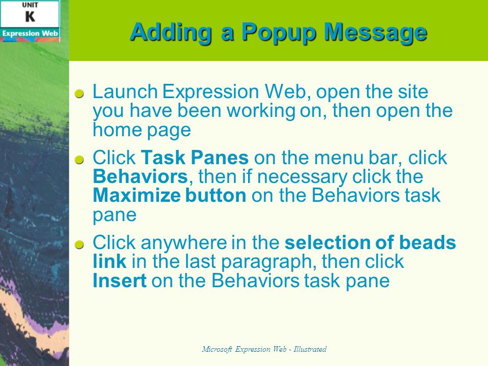 Adding a Popup Message Launch Expression Web, open the site you have been working on, then open the home page Click Task Panes on the menu bar, click Behaviors, then if necessary click the Maximize button on the Behaviors task pane Click anywhere in the selection of beads link in the last paragraph, then click Insert on the Behaviors task pane Microsoft Expression Web - Illustrated