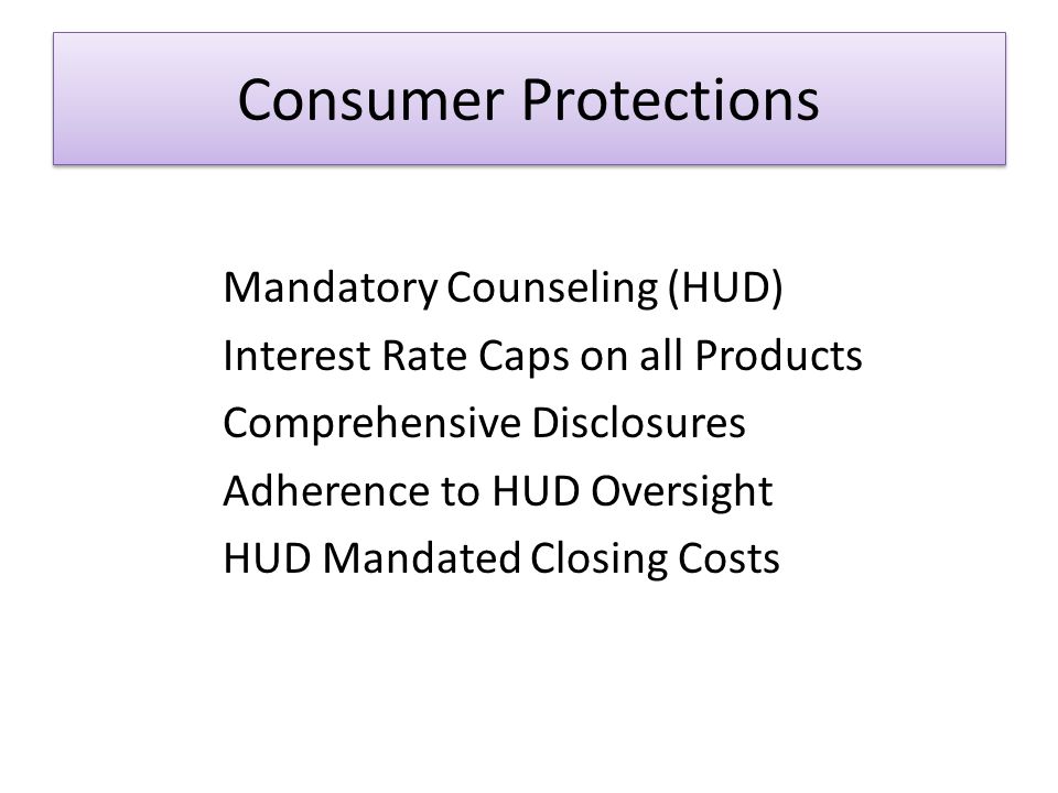 Consumer Protections Mandatory Counseling (HUD) Interest Rate Caps on all Products Comprehensive Disclosures Adherence to HUD Oversight HUD Mandated Closing Costs