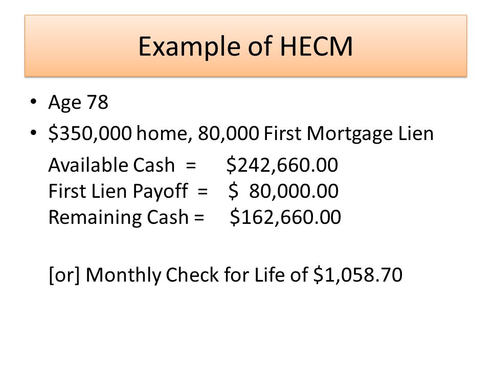 Example of HECM Age 78 $350,000 home, 80,000 First Mortgage Lien Available Cash = $242, First Lien Payoff = $ 80, Remaining Cash = $162, [or] Monthly Check for Life of $1,058.70