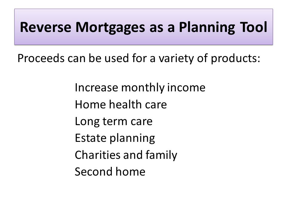 Reverse Mortgages as a Planning Tool Proceeds can be used for a variety of products: Increase monthly income Home health care Long term care Estate planning Charities and family Second home