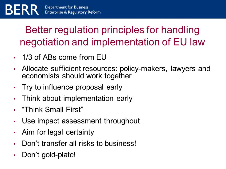 Better regulation principles for handling negotiation and implementation of EU law 1/3 of ABs come from EU Allocate sufficient resources: policy-makers, lawyers and economists should work together Try to influence proposal early Think about implementation early Think Small First Use impact assessment throughout Aim for legal certainty Dont transfer all risks to business.