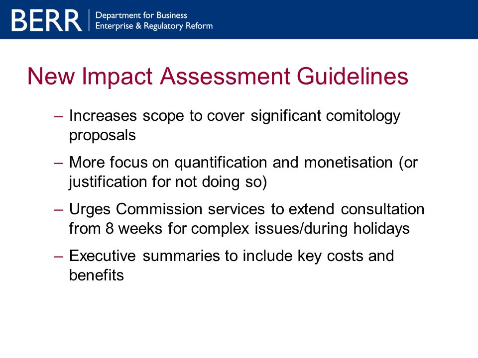 New Impact Assessment Guidelines –Increases scope to cover significant comitology proposals –More focus on quantification and monetisation (or justification for not doing so) –Urges Commission services to extend consultation from 8 weeks for complex issues/during holidays –Executive summaries to include key costs and benefits