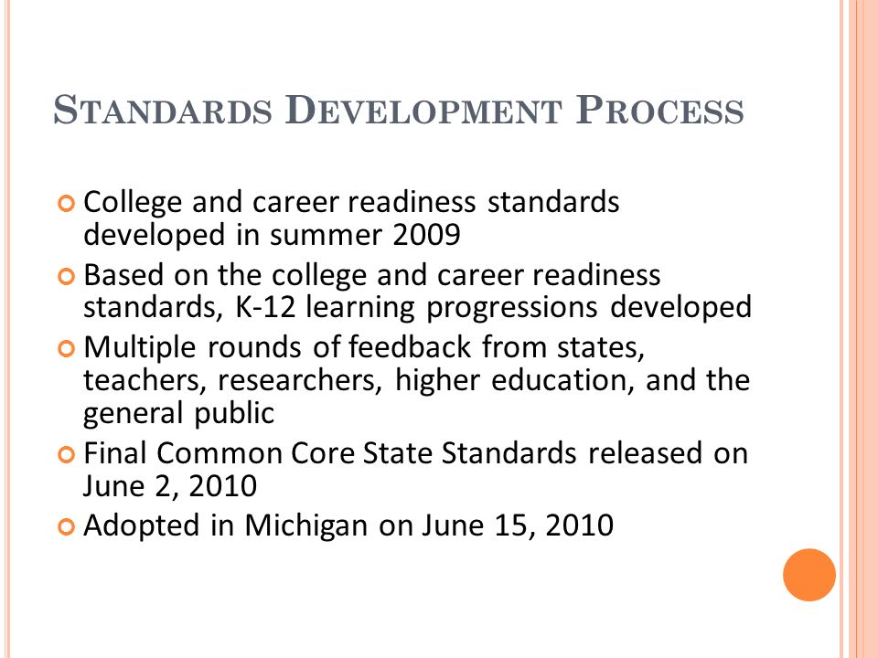 S TANDARDS D EVELOPMENT P ROCESS College and career readiness standards developed in summer 2009 Based on the college and career readiness standards, K-12 learning progressions developed Multiple rounds of feedback from states, teachers, researchers, higher education, and the general public Final Common Core State Standards released on June 2, 2010 Adopted in Michigan on June 15, 2010