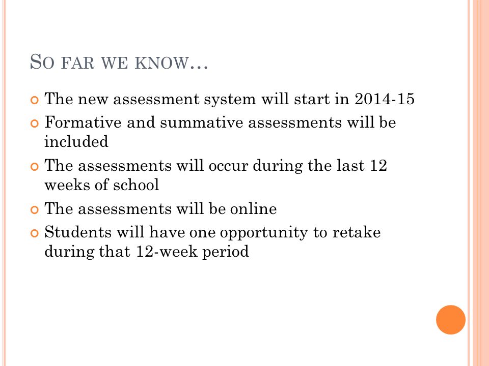 S O FAR WE KNOW … The new assessment system will start in Formative and summative assessments will be included The assessments will occur during the last 12 weeks of school The assessments will be online Students will have one opportunity to retake during that 12-week period