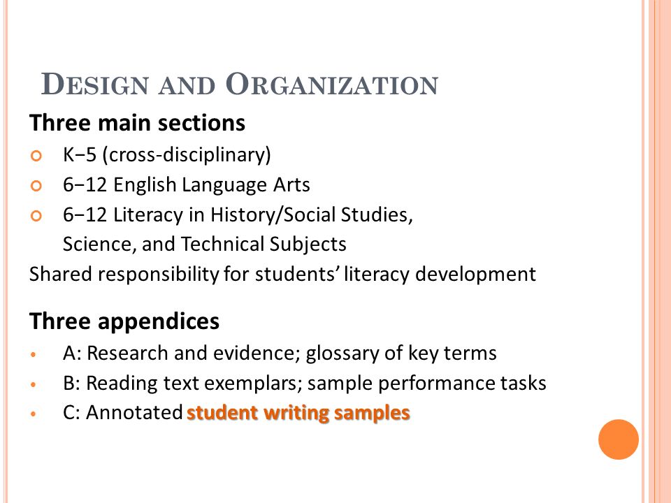 D ESIGN AND O RGANIZATION Three main sections K5 (cross-disciplinary) 612 English Language Arts 612 Literacy in History/Social Studies, Science, and Technical Subjects Shared responsibility for students literacy development Three appendices A: Research and evidence; glossary of key terms B: Reading text exemplars; sample performance tasks student writing samples C: Annotated student writing samples