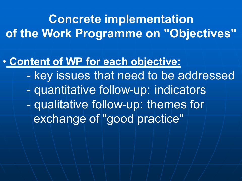 Concrete implementation of the Work Programme on Objectives Content of WP for each objective: - key issues that need to be addressed - quantitative follow-up: indicators - qualitative follow-up: themes for exchange of good practice