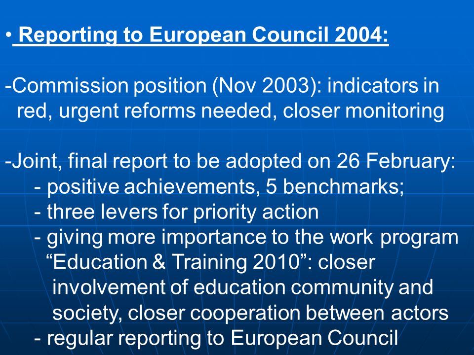 Reporting to European Council 2004: -Commission position (Nov 2003): indicators in red, urgent reforms needed, closer monitoring -Joint, final report to be adopted on 26 February: - positive achievements, 5 benchmarks; - three levers for priority action - giving more importance to the work program Education & Training 2010: closer involvement of education community and society, closer cooperation between actors - regular reporting to European Council