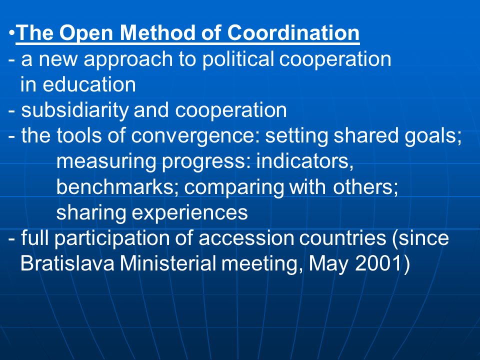 The Open Method of Coordination - a new approach to political cooperation in education - subsidiarity and cooperation - the tools of convergence: setting shared goals; measuring progress: indicators, benchmarks; comparing with others; sharing experiences - full participation of accession countries (since Bratislava Ministerial meeting, May 2001)