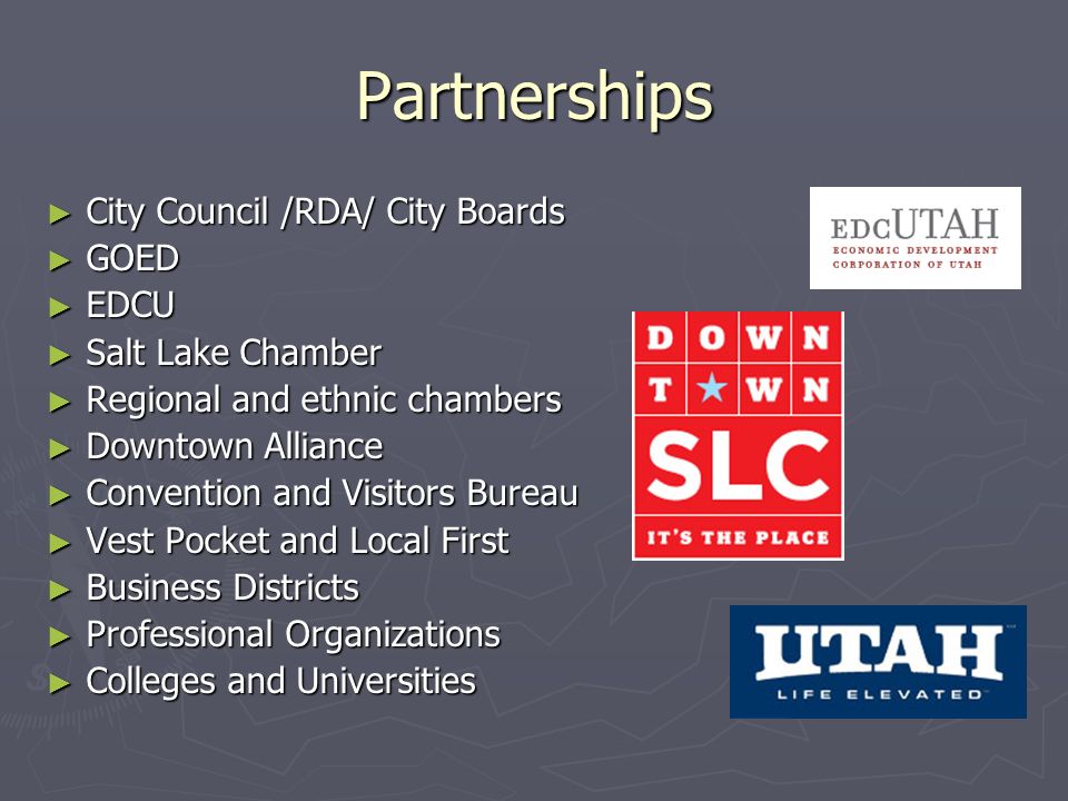 Partnerships City Council /RDA/ City Boards City Council /RDA/ City Boards GOED GOED EDCU EDCU Salt Lake Chamber Salt Lake Chamber Regional and ethnic chambers Regional and ethnic chambers Downtown Alliance Downtown Alliance Convention and Visitors Bureau Convention and Visitors Bureau Vest Pocket and Local First Vest Pocket and Local First Business Districts Business Districts Professional Organizations Professional Organizations Colleges and Universities Colleges and Universities