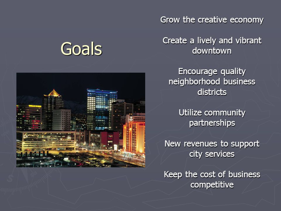 Goals Goals Grow the creative economy Create a lively and vibrant downtown Encourage quality neighborhood business districts Utilize community partnerships New revenues to support city services Keep the cost of business competitive