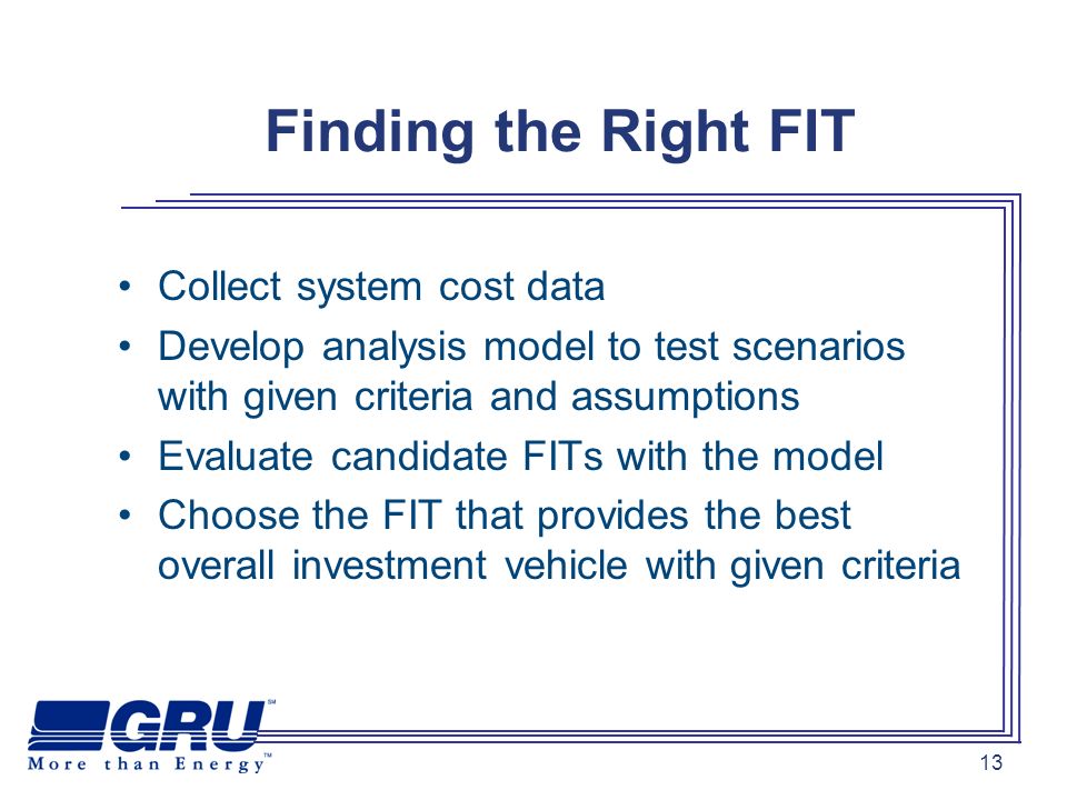 13 Finding the Right FIT Collect system cost data Develop analysis model to test scenarios with given criteria and assumptions Evaluate candidate FITs with the model Choose the FIT that provides the best overall investment vehicle with given criteria
