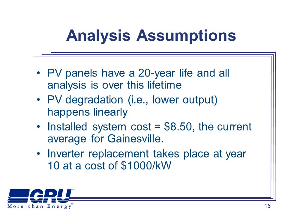 16 Analysis Assumptions PV panels have a 20-year life and all analysis is over this lifetime PV degradation (i.e., lower output) happens linearly Installed system cost = $8.50, the current average for Gainesville.