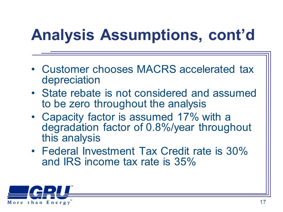 17 Analysis Assumptions, contd Customer chooses MACRS accelerated tax depreciation State rebate is not considered and assumed to be zero throughout the analysis Capacity factor is assumed 17% with a degradation factor of 0.8%/year throughout this analysis Federal Investment Tax Credit rate is 30% and IRS income tax rate is 35%