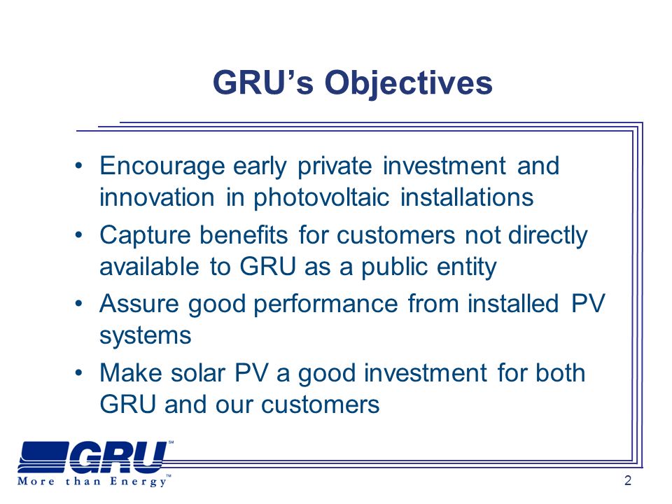 2 GRUs Objectives Encourage early private investment and innovation in photovoltaic installations Capture benefits for customers not directly available to GRU as a public entity Assure good performance from installed PV systems Make solar PV a good investment for both GRU and our customers
