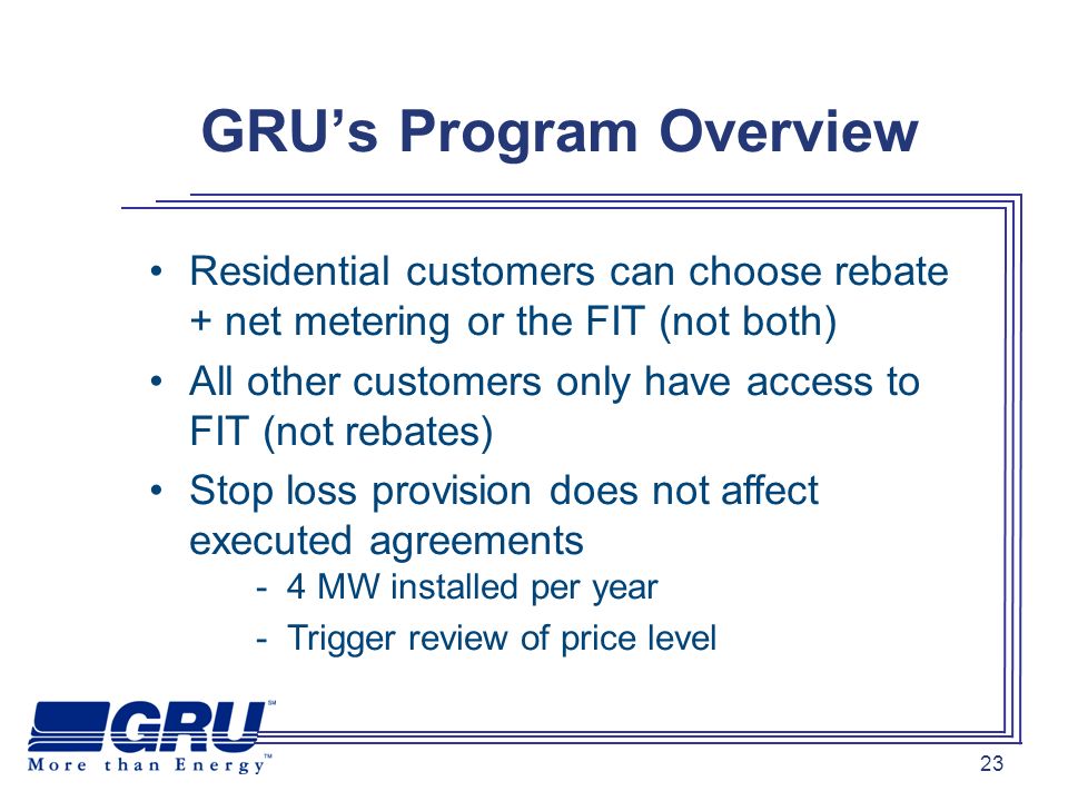 23 GRUs Program Overview Residential customers can choose rebate + net metering or the FIT (not both) All other customers only have access to FIT (not rebates) Stop loss provision does not affect executed agreements - 4 MW installed per year - Trigger review of price level