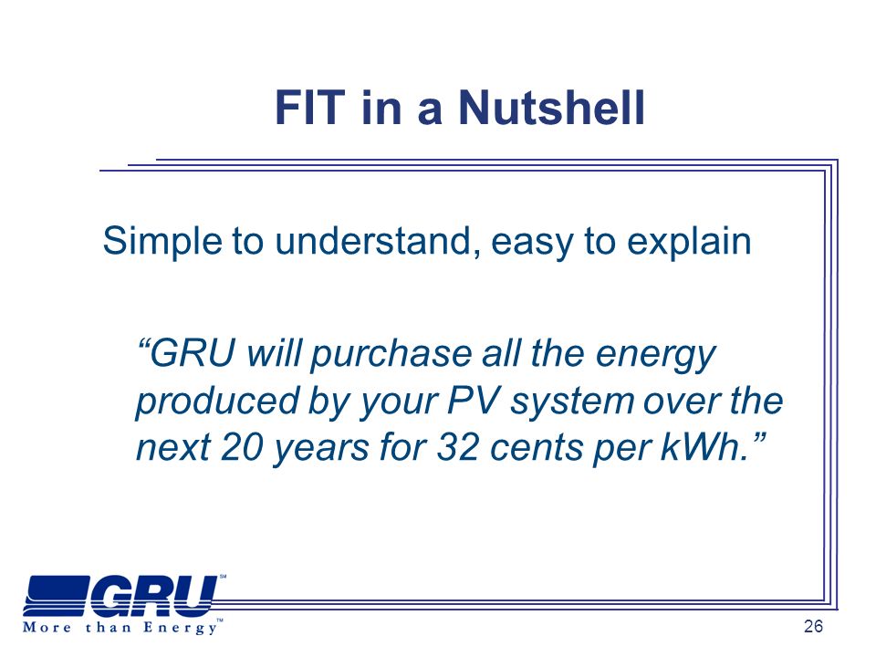 26 FIT in a Nutshell Simple to understand, easy to explain GRU will purchase all the energy produced by your PV system over the next 20 years for 32 cents per kWh.