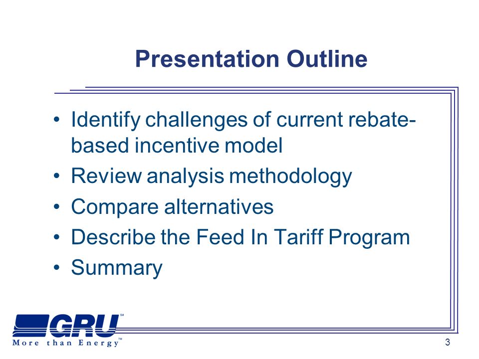 3 Presentation Outline Identify challenges of current rebate- based incentive model Review analysis methodology Compare alternatives Describe the Feed In Tariff Program Summary