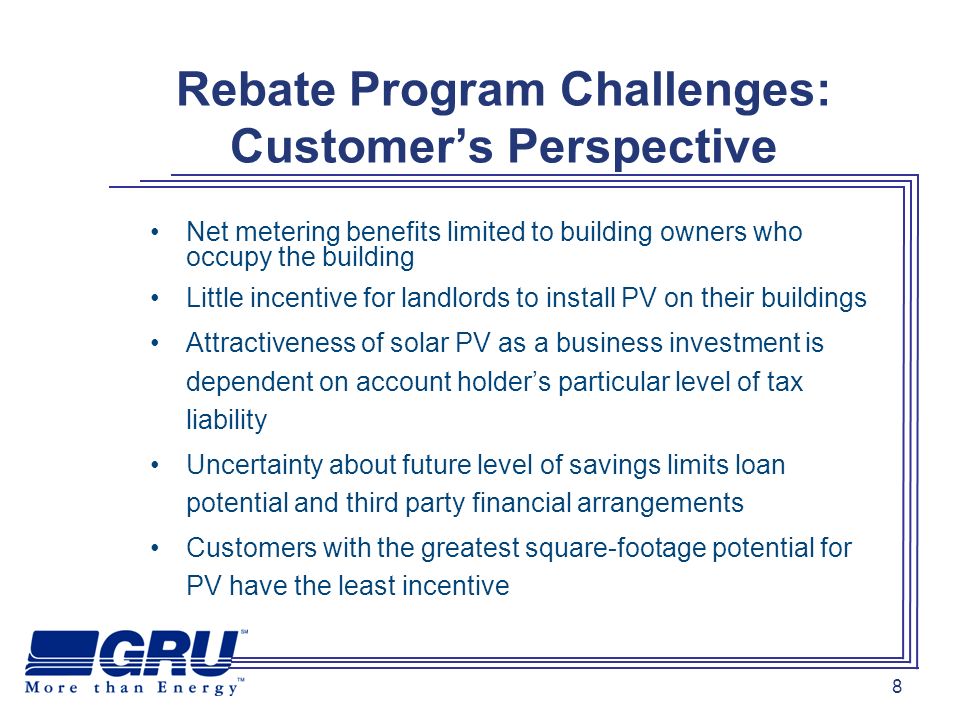 8 Rebate Program Challenges: Customers Perspective Net metering benefits limited to building owners who occupy the building Little incentive for landlords to install PV on their buildings Attractiveness of solar PV as a business investment is dependent on account holders particular level of tax liability Uncertainty about future level of savings limits loan potential and third party financial arrangements Customers with the greatest square-footage potential for PV have the least incentive