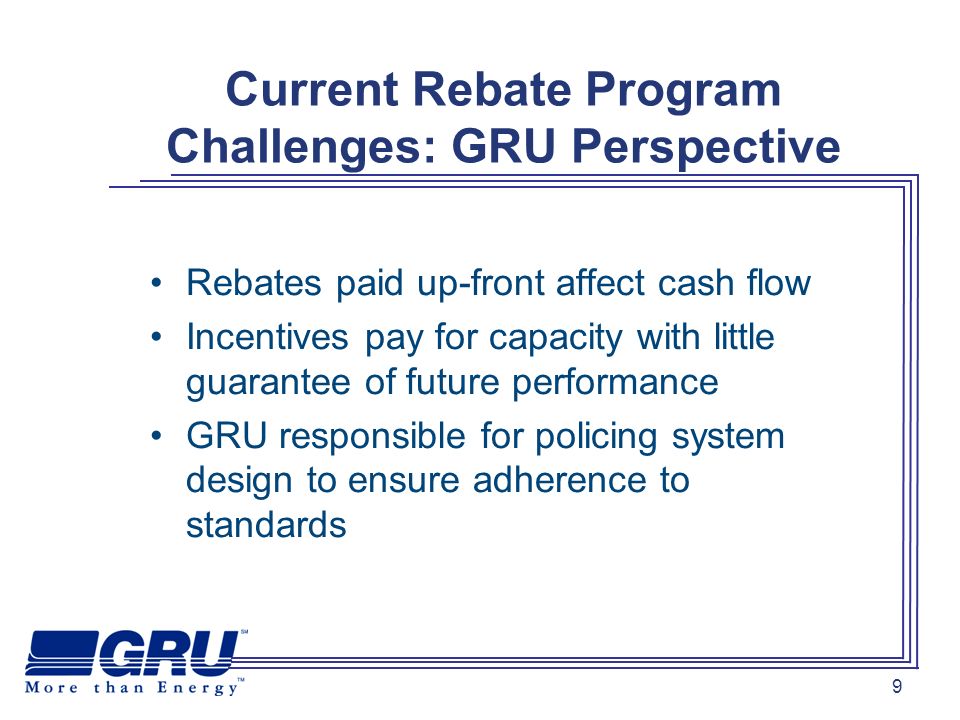 9 Current Rebate Program Challenges: GRU Perspective Rebates paid up-front affect cash flow Incentives pay for capacity with little guarantee of future performance GRU responsible for policing system design to ensure adherence to standards