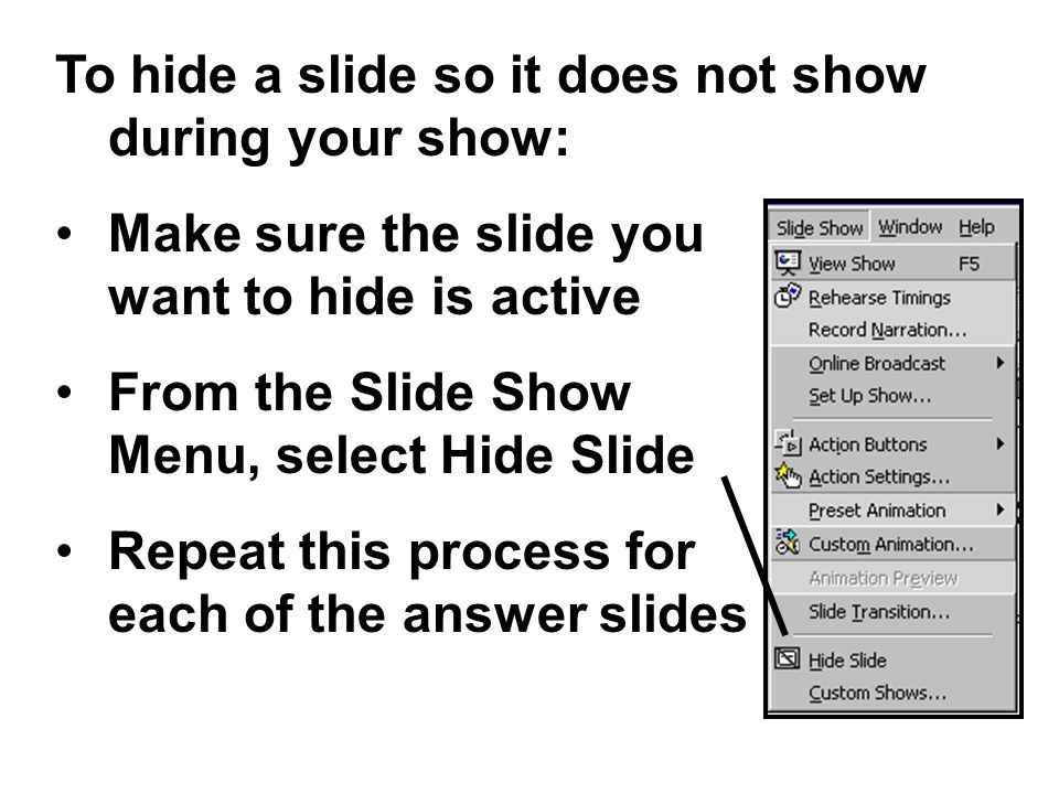 To hide a slide so it does not show during your show: Make sure the slide you want to hide is active From the Slide Show Menu, select Hide Slide Repeat this process for each of the answer slides