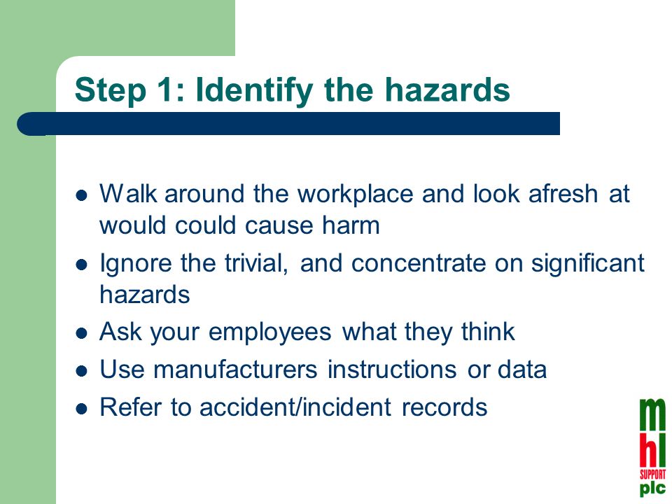 Step 1: Identify the hazards Walk around the workplace and look afresh at would could cause harm Ignore the trivial, and concentrate on significant hazards Ask your employees what they think Use manufacturers instructions or data Refer to accident/incident records
