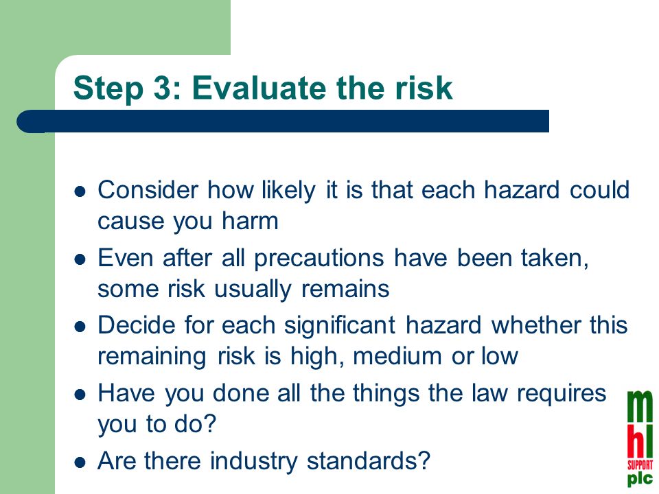 Step 3: Evaluate the risk Consider how likely it is that each hazard could cause you harm Even after all precautions have been taken, some risk usually remains Decide for each significant hazard whether this remaining risk is high, medium or low Have you done all the things the law requires you to do.