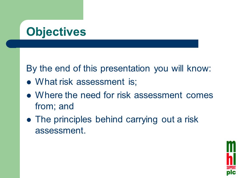 Objectives By the end of this presentation you will know: What risk assessment is; Where the need for risk assessment comes from; and The principles behind carrying out a risk assessment.