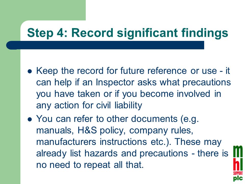 Step 4: Record significant findings Keep the record for future reference or use - it can help if an Inspector asks what precautions you have taken or if you become involved in any action for civil liability You can refer to other documents (e.g.