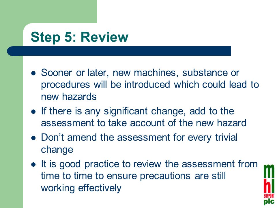 Step 5: Review Sooner or later, new machines, substance or procedures will be introduced which could lead to new hazards If there is any significant change, add to the assessment to take account of the new hazard Dont amend the assessment for every trivial change It is good practice to review the assessment from time to time to ensure precautions are still working effectively